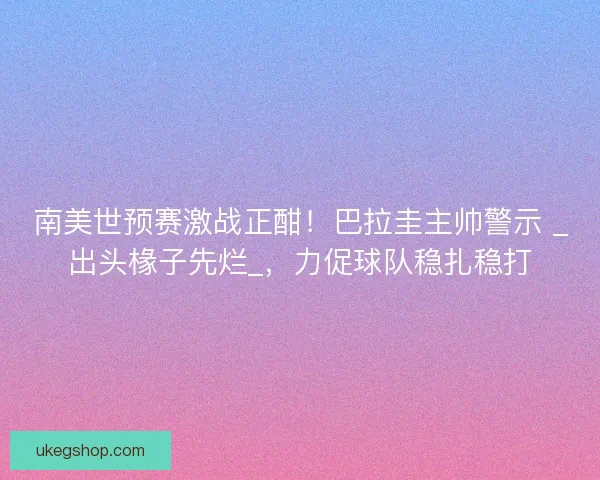 南美世预赛激战正酣！巴拉圭主帅警示 _出头椽子先烂_，力促球队稳扎稳打