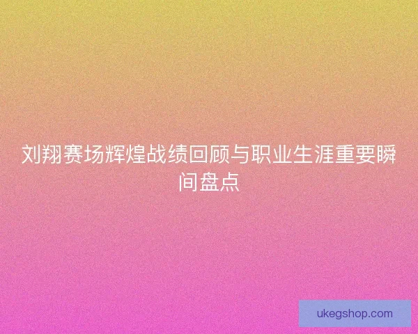 刘翔赛场辉煌战绩回顾与职业生涯重要瞬间盘点