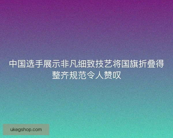 中国选手展示非凡细致技艺将国旗折叠得整齐规范令人赞叹