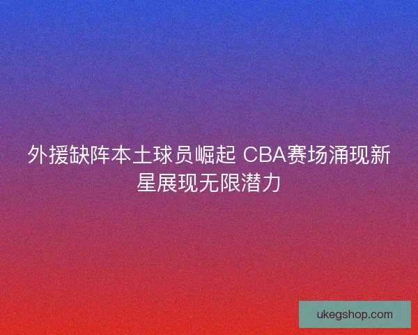 外援缺阵本土球员崛起 CBA赛场涌现新星展现无限潜力