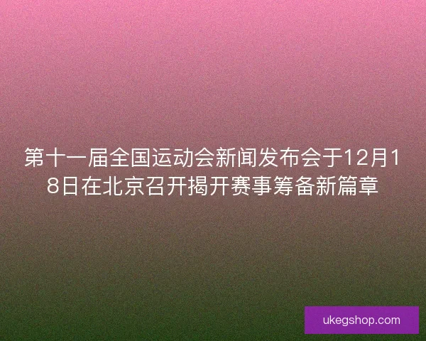第十一届全国运动会新闻发布会于12月18日在北京召开揭开赛事筹备新篇章