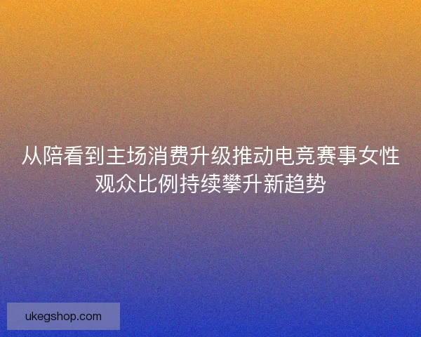 从陪看到主场消费升级推动电竞赛事女性观众比例持续攀升新趋势