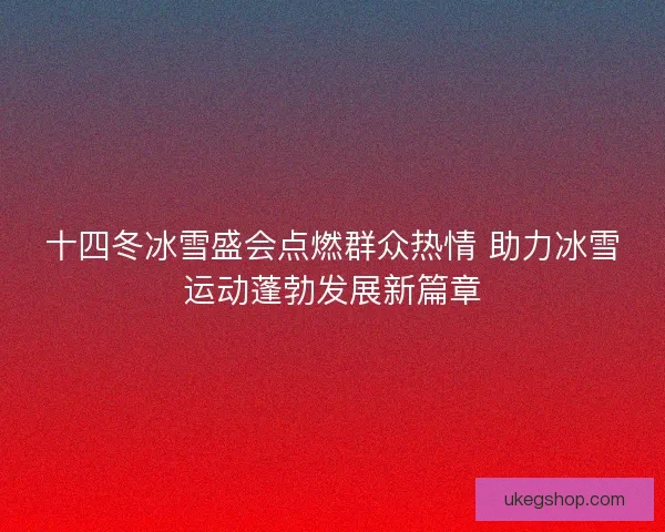 十四冬冰雪盛会点燃群众热情 助力冰雪运动蓬勃发展新篇章