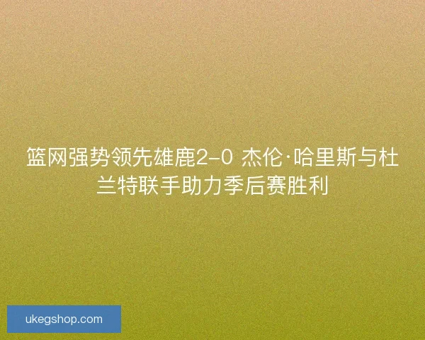 篮网强势领先雄鹿2-0 杰伦·哈里斯与杜兰特联手助力季后赛胜利