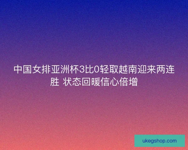 中国女排亚洲杯3比0轻取越南迎来两连胜 状态回暖信心倍增