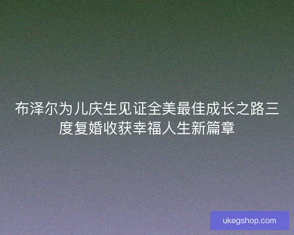 布泽尔为儿庆生见证全美最佳成长之路三度复婚收获幸福人生新篇章