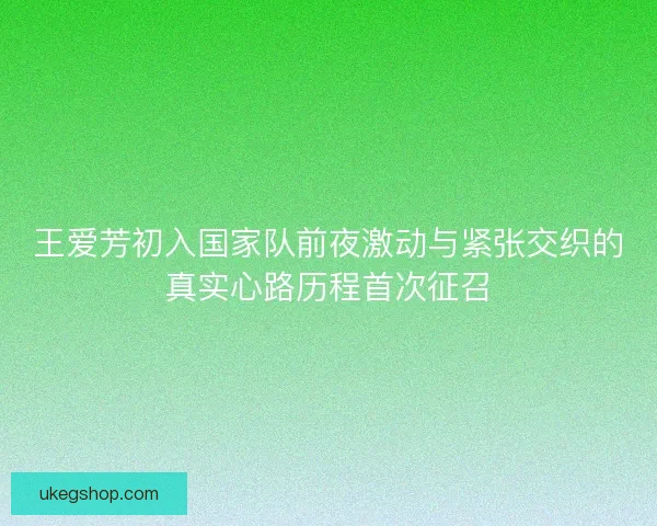 王爱芳初入国家队前夜激动与紧张交织的真实心路历程首次征召