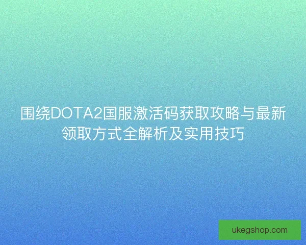 围绕DOTA2国服激活码获取攻略与最新领取方式全解析及实用技巧